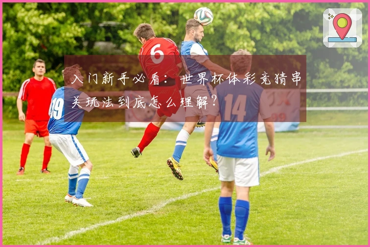入门新手必看：世界杯体彩竞猜串关玩法到底怎么理解？