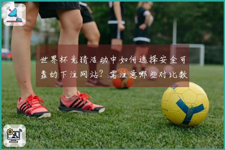 世界杯竞猜活动中如何选择安全可靠的下注网站？需注意哪些对比数据？